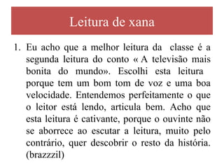 Leitura de xana
1. Eu acho que a melhor leitura da classe é a
   segunda leitura do conto « A televisão mais
   bonita do mundo». Escolhi esta leitura
   porque tem um bom tom de voz e uma boa
   velocidade. Entendemos perfeitamente o que
   o leitor está lendo, articula bem. Acho que
   esta leitura é cativante, porque o ouvinte não
   se aborrece ao escutar a leitura, muito pelo
   contrário, quer descobrir o resto da história.
   (brazzzil)
 