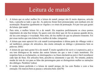 Leitura de mata8
1.   A leitura que eu achei melhor foi a leitura de mata8, porque não lê muito depressa, articula bem, e percebe-
     se tudo o que diz. As palavras foram bem pronunciadas sem nenhum erro de acentuação. Respeitou
     igualmente as vírgulas e os sinais de pontuação. Foi por isso que gostei da leitura. (pai natal)
2.   Para mim, a melhor leitura foi a de mata8. Ele respeitou perfeitamente os cinco pontos importantes de uma
     boa leitura. Eu quero com isto dizer que ele fez as pausas quando devia, ele leu com energia e vivacidade.
     Para mim, ele leu melhor do que no primeiro trimestre. Foi por essas razões que esta leitura foi a melhor de
     todas. (ninguém)
3.   A leitura que mais apreciei foi a de mata8 (correspondente à última parte de «Manga verde e sal também»),
     porque ele articulava, deu muita entoação ao diálogo e pronunciou bem as palavras. (bibi)
4.   A leitura de que mais gostei foi a de mata8. É muito agradável de ouvir e é expressiva, pois o seu tom
     distingue-se de muitas das outras leituras em que o tom é mais monótono. Ele respeitou bem as
     exclamações, as interrogações e as frases declarativas pois é fácil reconhecer cada tipo de frase. Ele
     articulou bem, percebe-se claramente o que diz. No entanto, poderia mudar de tom de voz para as falas das
     personagens para se distinguirem melhor as narrações dos diálogos. Parabéns! (edou)
5.   O minha leitura preferida é a leitura de mata8 porque ele leu com fluidez e com a boa entoação. Ele marcou
     bem as pausas e articulou bem. (tété78)
6.   Para mim, a melhor leitura da turma foi a do Mateus (última parte de manga verde e sal também) porque
     foi muita dinâmica e o Mateus possui uma voz que é muito clara e cheia de expressividade enquanto está a
     ler. Acho que todas as regras que a professora nos deu foram perfeitamente respeitadas mas o meu item
     preferido foi o da expressividade. (magalhães)
 