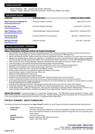 Curriculum Vitae: Marie Giani
E-mail address: mgiani@aspenpharma.com
Cell No.: 072 837 4515 | Work Tel No.: 011 239 3584
Page 2 of 5
 Senior Certificate, 1984 – Goudrif High School, Germiston
Subjects: English, Afrikaans, Business Economics, Accounting, Biology and Typing.
COMPANY POSITION HELD PERIOD OF EMPLOYMENT
Aspen Pharmacare Holdings Ltd Project Coordinator (Contract) May 2013 to current
www.aspenpharma.com
The Focus Group Executive Assistant (Temping) January 2013 - April 2013
www.focusgroup.co.za
Allied Publishing Limited Publishing Manager | Executive Assistant October 2010 - December 2012
www.alliedpublishing.co.za
Bearing Man Group Executive Assistant | Product Support May 2001 – September 2010
www.bmgworld.net
Mossgas (PetroSA) Executive Assistant June 1991 – April 2001
www.petrosa.co.za
Key Performance Areas with:
Aspen Pharmacare Holdings Limited, as Project Coordinator
 Assistthe PM in the drafting and issuance ofprojectproposals,RFP’s,tenders,budgets,cash flows and preliminaryschedule s.
 Prepare project organisation and communication charts and project presentation in MS Power Point.
 Attend site meetings with PM. Draft and distribute minutes to projectteam members, and follow-up on action items from minutes.
 Manage and tracked project budget and expenditure. Escalate any concerns to the PM (finance reports, invoicing, payments,
variance reporting,resolve queries,reconciliation and internal control checks, reports from in-house Infor ERP BaaN LN System).
 Work closely with Group Finance Manager regarding Capex/Opex financial matters and resolve supplier queries.
 Track the progress and quality of work being performed by design disciplines/trades.
 Use project scheduling and control tools to monitor projects plans, work hours, budgets and expenditures.
 Effectively and accurately communicate relevant project information to the client and project team.
 Ensure client’s needs are met in a timely and cost effective manner.
 Review project reports from Consultants throughout the lifecycle of the project.
 Issue Contracts, Letters of Intent, Purchase Orders, etc.
 Maintain Contract Agreement Tracking Log.
 Track and manage project scope change requests.
 Establishing and maintaining the project documentation library according to the document structure.
 Prepare substantial completion documents and ensure all required project close out documents are obtained.
 Ensure that projectrelated changes are approved and revisions are clearly identified and available in a central location for access
by project stakeholders (e.g. BOX / SharePoint).
 Keep the Project Manager and others informed about project status and issues that may impact client relations.
 Coordinate weekly/monthly meetings with PM Office and relevant stakeholders (book venues and set-up VC facilities).
 Travel Arrangements: extensive management, planning and coordinating of overseas travel for PM and team members, (e.g.
Forex, Passport, Visitation Letters, Hotel Accommodation, Visas, Appointments, Transfers, Draw up Itinerary, etc.).
REASON FOR LEAVING: Currently employed on a Fixed Term Contract basis. The PMO office recently relocated to Durban, Head
Office and the workload in Johannesburg office has become less. Therefore seeking permanent employment with a company that a llows
me to use my professional experiences in a long term, mutually beneficial relationship.
PROJECT SUMMARY: ASPEN PHARMACARE
The following Projects were assigned to the Aspen Group IT portfolio, for which Project Coordination assistance duties was performed:
1. Project Name : PRJ263 Serialisation
Summary : The Aspen Serialisation Programme is driven by regulatory and legal requirements to track and
trace every individual saleable unit of prescribed products through the use of an assigned unique
serial number.
Duration : June 2015 (5 year term)
Phase Involvement : BudgetTracking for PMO Office (Rand value)
Budget : Capex: USD 3 065 180-00
SCHOOL EDUCATION
EMPLOYMENT HISTORY
PREVIOUS EMPLOYMENT: EXPERIENCE
 