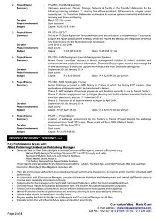 Curriculum Vitae: Marie Giani
E-mail address: mgiani@aspenpharma.com
Cell No.: 072 837 4515 | Work Tel No.: 011 239 3584
Page 3 of 5
2. Project Name : PRJ259 – Frankfurt Expansion
Summary : Hardware expansion (Server, Storage, Network & Facility in the Frankfurt datacenter for the
following three key initiatives: 1) Hosting Oss affiliate workload; 2) Expansion to mitigate current
capacity risk; 3) Transform Datacenter architecture to improve systems availability and disaster
recovery lead times and testing.
Duration : March 2015 to current
Phase Involvement : Start to current
Budget : Capex: R 26 518 819-80
3. Project Name : PRJ153 – GET-IT
Summary : This is an IT Global Expansion Template Project and this will assist to implement an IT solution to
support the Aspen global growth strategy, which will require the start up and integration of various
new businesses into the Aspen business landscape.
Duration : June 2013 to July 2014
Phase Involvement : Start to end
Budget : Capex: R 33 426 343-00 Opex: R 26 458 101-00
4. Project Name : PRJ165 – LMS Deployment (Launch Management System)
Summary : Aspen Group Launches requires a launch management solution to collect, maintain and
communicate new product launch information. To enable Group to plan, monitor and manage the
in-time launching of a product to caputre the market at the most desirable selling price.
Duration : September 2013 to January 2014
Phase Involvement : Start to end
Budget : Capex: R 2 823 958-00 Opex: R 1 722 044-00,per annum
5. Project Name : PRJ168 – NDB Nightingale, France
Summary : Aspen Holdings acquired a GSK factory in France of which the factory ERP system, other
applications and people need to be transitioned to Aspen.
Phase 1: GAP analysis of business processes and functions currently in use by French Factory.
Phase 2: Vendor engagement and prototype planning and build activities to enable the factory
transition execution to start on 1st
November 2013.
Phase 3: Transition of all factory systems to Aspen by April 2014.
Duration : September 2013 to January 2014
Phase Involvement : Start to end
Budget : Capex: R 181 322 106-00 Opex: R 3 435 879-00,per annum
6. Project Name : PRJ211 – Project Bloom
Summary : Creation of exchange environment for the Factory in France (Project Bloom), the exchange
environment must host 1051 users. These users will be in OSS, USA and Japan.
Duration : September 2013 to June 2015
Phase Involvement : Start to end
Budget : Capex: R 12 878 454-00
Key Performance Areas with:
Allied Publishing Limited, as Publishing Manager
 Generate Year on Year Sales Analysis to enable Commercial Manager to present to Proprietors e.g.:
(Actual Paid) Average Percentage Variance 2011 vs 2012 (supply and sale).
Number of Outlets, Sell-outs and Returns Analysis.
Retail Market Share Analysis.
Top Selling Geographical Areas/Outlets Analysis.
These reports were generated for the following publications: Citizen, The New Age, Junk Mail Products,Mail and Guardian,
Economist,Bloomberg,Blou Magazine, Isolezwe,etc.
 Plan, setand manage staffperformance objectives through performance discussions, to improve and/or maintain individual staff
performance.
 In conjunction with Commercial Manager, compile and execute individual staff development and overall staff bench plans to
improve team capability and ensure continuity.
 Responsible for the management of eight staff members/Publishers, within the Commercial Department.
 Generate focus reports for assigned publications from, IPS System, for publishing allocation purposes.
 Follow Commercial Dept. procedures to ensure efficient distribution of newspapers and magazines.
 Monitor Publishers individual performance and ensure publishing is done accurately and timeously.
 Update sales reports on weekly and monthly basis.
 Regular weekly feedback to Key Accounts Managers and Commercial Manager on all titles.
 Evaluate factors that will influence future sales and publish accordingly.
PREVIOUS EMPLOYMENT: EXPERIENCE cont .
 