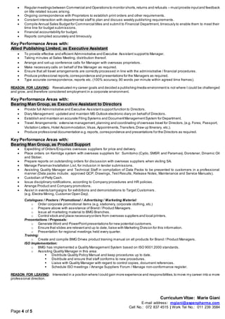 Curriculum Vitae: Marie Giani
E-mail address: mgiani@aspenpharma.com
Cell No.: 072 837 4515 | Work Tel No.: 011 239 3584
Page 4 of 5
 Regular meetings between Commercial and Operations to monitor shorts,returns and refusals – mustprovide inputand feedback
on title related issues arising.
 Ongoing correspondence with Proprietors to establish print orders and other requirements.
 Constant interaction with departmental staff to plan and discuss weekly publishing requirements.
 Compile Annual Sales Budgetfor Commercial titles and submit to Financial Department, timeously to enable them to meet their
time line for budget submissions.
 Financial accountability for budget.
 Reports compiled accurately and timeously.
Key Performance Areas with:
Allied Publishing Limited, as Executive Assistant
 To provide effective and efficient Administrative and Executive Assistant supportto Manager.
 Taking minutes at Sales Meeting, distribution thereof.
 Arrange and set-up conference calls for Manager with overseas proprietors.
 Make necessary calls on behalf of the Manager as required.
 Ensure that all travel arrangements are correctly processed in line with the administrative / financial procedures.
 Produce professional reports,correspondence and presentations for the Managers as required.
 Type accurate correspondence, reports etc. (100% accuracy, 90 words per minute within agreed time frames).
REASON FOR LEAVING: Reevaluated my career goals and decided a publishing/media environmentis not where I could be challenged
and grow, and therefore considered employment in a corporate environment.
Key Performance Areas with:
Bearing Man Group, as Executive Assistant to Directors
 Provide full Administrative and Executive Assistantsupportfunction to Directors.
 Diary Management: updated and maintain MS Outlook electronic diary on behalfof Directors.
 Establish and maintain an accurate Filing Systems and DocumentManagementSystem for Department.
 Travel Arrangements: extensive management,planning and coordinating ofoverseas travel for Directors,(e.g. Forex, Passport,
Visitation Letters,Hotel Accommodation,Visas,Appointments,Transfers,Draw up Itinerary, etc.).
 Produce professional documentation e.g.reports,correspondence and presentations for the Directors as required.
Key Performance Areas with:
Bearing Man Group, as Product Support
 Expediting of Orders/Enquiries overseas suppliers for price and delivery.
 Place orders on Kerridge system with overseas suppliers for: Sumitomo (Cyclo, SMSR and Paramax), Dorstener, Dinamic Oil
and Stober.
 Prepare reports on outstanding orders for discussion with overseas suppliers when visiting SA.
 Manage Paramax Installation List, for inclusion in tender submissions.
 Assisting Quality Manager and Technical Staff in compilation of Data Packs to be presented to customers in a professional
manner (Data packs include: approved QCP, Drawings, Test Results, Release Notes, Maintenance and Service Manuals).
 Custodian of Petty Cash.
 Issue disciplinary notifications, according to Company procedures and HR policies.
 Arrange Product and Company promotions.
 Assist in events/campaigns for exhibitions and demonstrations to Target Customers .
(e.g. Electra Mining, Customer Open Day).
Catalogues / Posters / Promotional / Advertising / Marketing Material:
o Order corporate promotional items (e.g. stationery, corporate clothing, etc.)
o Prepare above with assistance of Brand / Product Managers.
o Issue all marketing material to BMG Branches.
o Control stock and place necessaryorders from overseas suppliers and local printers.
Presentations / Proposals:
o Generate Word and PowerPointpresentations for new potential customers.
o Ensure that slides are relevantand up to date, liaise with Marketing Division for this information.
o Presentation for regional meetings held every quarter.
Training:
o Create and compile BMG Drives product training manual on all products for Brand / Product Managers.
ISO Implementation:
o BMG has implemented a Quality Management System based on ISO 9001:2000 standards.
o Assisting Quality Manager in this area:
 Distribute Quality Policy Manual and keep procedures up to date.
 Distribute and ensure that staff conforms to new procedures.
 Liaise with Quality Manager with regard to control copies, document references.
 Schedule ISO meetings / Arrange Suppliers Forum / Manage non-conformance register.
REASON FOR LEAVING: Interested in a position where Icould gain more experience and responsibilities,to move my career into a more
professional direction.
 