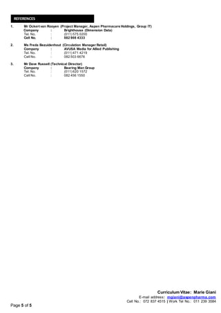 Curriculum Vitae: Marie Giani
E-mail address: mgiani@aspenpharma.com
Cell No.: 072 837 4515 | Work Tel No.: 011 239 3584
Page 5 of 5
1. Mr Ockert van Rooyen (Project Manager, Aspen Pharmacare Holdings, Group IT)
Company : Brighthouse (Dimension Data)
Tel. No. : (011) 575 0200
Cell No. : 082 908 4333
2. Ms Freda Bezuidenhout (Circulation Manager Retail)
Company : AVUSA Media for Allied Publishing
Tel. No. : (011) 471 4219
Cell No. : 082 503 6676
3. Mr Dave Russell (Technical Director)
Company : Bearing Man Group
Tel. No. : (011) 620 1572
Cell No. : 082 456 1550
REFERENCES
 