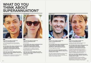 WHAT DO YOU
THINK ABOUT
SUPERANNUATION?
RODOLFO KEY SAMANTHA LEECHRISTOPHER THE LUCY PHELAN
WHAT DO YOU THINK OF WHEN YOU
THINK OF SUPERANNUATION?
49
WHAT DO YOU THINK OF WHEN YOU
THINK OF SUPERANNUATION?
WHAT DO YOU THINK OF WHEN YOU
THINK OF SUPERANNUATION?
NOW THAT YOU KNOW THERE ARE ACTIONS
YOU CAN TAKE IN THAT CONTEXT, WOULD YOU
PURSUE ANY OF THEM?
NOW THAT YOU KNOW THERE ARE ACTIONS
YOU CAN TAKE IN THAT CONTEXT, WOULD YOU
PURSUE ANY OF THEM?
DO YOU EVER THINK ABOUT SUPERANNUATION
IN THE CONTEXT OF CLIMATE CHANGE
- EITHER AS A THREAT OR AS A WAY OF
INVESTING IN LOW-CARBON SOLUTIONS?
WHAT DO YOU THINK OF WHEN YOU
THINK OF SUPERANNUATION?
It’s the fall back position for most Australians,
but I am not relying on mine to pay for all of my
retirement.
Possibly yes. But I’d mostly want something safe as
an investment. So I would have to research it.
Yes I think it would be interesting to see how climate
change would affect the value of any portfolio
and then how investment decisions would affect the
viability of clean energy outcomes.
NOW THAT YOU KNOW THERE ARE ACTIONS
YOU CAN TAKE IN THAT CONTEXT, WOULD YOU
PURSUE ANY OF THEM?
Yes, probably.
NOW THAT YOU KNOW THERE ARE ACTIONS
YOU CAN TAKE IN THAT CONTEXT, WOULD YOU
PURSUE ANY OF THEM?
It’s complicated because I think that shifting
super seems like quite a big task. I’m just thinking
practically, but it would have to be a very climate-
minded individual to change for those reasons.
Never thought of it that way.
DO YOU EVER THINK ABOUT SUPERANNUATION
IN THE CONTEXT OF CLIMATE CHANGE
- EITHER AS A THREAT OR AS A WAY OF
INVESTING IN LOW-CARBON SOLUTIONS?
DO YOU EVER THINK ABOUT SUPERANNUATION
IN THE CONTEXT OF CLIMATE CHANGE
- EITHER AS A THREAT OR AS A WAY OF
INVESTING IN LOW-CARBON SOLUTIONS?
DO YOU EVER THINK ABOUT SUPERANNUATION
IN THE CONTEXT OF CLIMATE CHANGE
- EITHER AS A THREAT OR AS A WAY OF
INVESTING IN LOW-CARBON SOLUTIONS?
I’ve never related the two topics.I’ve thought about it in regards to insurance.
But yes, generally I have wondered where my
money is being invested.
I do think about super and how your money is
invested in a whole range of things that you don’t
have any idea about … so it would be good to
know what happens to that money and if you can
redirect it to something else if you want to.
Secure retirement.Future security. Investing in the share market and hoping to get
some payment when you’re a bit older.
´
1817
 