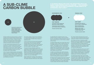 Climate scientists are unequivocal that our climate is
changing and that global average temperature has
already warmed by almost 1°C above pre-industrial
average. They are as certain as tobacco causes
cancer that heat trapping carbon dioxide pollution,
mostly from our fossil fuel driven power stations,
vehicles and factories is driving the warming.17
In order to prevent global temperatures from rising
more than 2°C, there is a finite amount of fossil
fuels that can be burnt. This amount that the world
could still burn is known as the “carbon budget”.
This concept has been around since the early 1990s
but recently popularised by groups such as the
UK-based Carbon Tracker Initiative.
In 2011, the group released research on the expected
valuation impact on companies with fossil fuel reserves
where such a budget is actively in place.18
It found that
for there to be an 80 per cent chance of keeping to the
2°C guardrail, only 20-40 per cent of existing coal, gas
and oil reserves can be burnt.
This carbon budget concept has been applied by
the International Energy Agency and by the IPCC19
in its latest update of climate science released in
September 2013.
If only 20-40 per cent of known fossil fuel reserves
have economic value, there will be a significant
repricing impact on the companies with large
quantities of the 60 to 80 per cent of these reserves
stranded on their balance sheets. These reserves
have been dubbed “unburnable carbon”.
This has tremendous implications globally, but
particularly in Australia. Despite having 11 per cent of
global markets, the 51 gigatonnes of carbon pollution
(GtCO2) in Australian coal reserves that companies
already have on their books represent about 25 per
cent of a precautionary 200 GtCO2 global carbon
budget for coal. Commercially exploitable resources
could be 75 per cent of that budget.20
Either Australia has to achieve a near monopoly on
global coal exports, or Australian coal investments,
and taxpayer supported infrastructure, will be wasted.21
It is highly likely that a significant portion of your
retirement savings is invested in fossil fuel activities.
As such, we consider you directly exposed to any risks
these investments carry in a world moving to address
climate change.
The typical superannuation fund invests 53 per cent of
its portfolio in shares of listed companies (29 per cent
in Australian shares and 24 per cent in international
shares).24
The Australian economy comprises about
2 per cent of the global economy.25
We think that a
superannuation fund allocating just under a third of its
portfolio to the Australian equity market is considerably
overexposed to the Australian economy compared to
other investors around the world.
In addition, the Australian equity market’s exposure
to carbon intensive companies is high, with domestic
giants like BHP Billiton and Rio Tinto dominating our
stock exchange. Australia is second only to Mongolia
in terms of coal exports as a proportion of GDP.26
We believe that this dangerously high level of exposure
to a market with comparatively high-carbon intensity
means that Australians – you and I – are more exposed
to the effects of the build-up of unburnable carbon,
a carbon bubble, than their overseas counterparts.
Yes, carbon bubble. Remember the sub-prime
crisis, which caused the global financial crisis and
subsequent recession around most of the globe?
We consider that there is a frightening parallel
between the sub-prime collapse and a carbon bubble.
The sub-prime collapse resulted27
from unsustainable
lending practices that saw average people buy
homes for which they could not service the mortgage
payments. It was driven from the single and false
underlying assumption that housing prices in the
US would only keep going up.
It is similar to the assumption that we can continue
to emit carbon dioxide and other pollution at an
unchecked rate. Investments that will lead to greater
carbon emissions increasingly rest on a speculative
bubble of climate denial or indifference. Either the
bubble bursts, or the climate impacts grow.
The OECD head recently noted28
that the Asset
Owners Disclosure Project estimates an average of
over 55 per cent of superannuation and pension funds’
portfolios is being invested in high-carbon assets or
sectors greatly exposed to climate change physical
impacts and climate change-related regulation.
A SUB-CLIME
CARBON BUBBLE
Only 20-40% of Earth’s known
fossil fuel reserves can be
burned unabated, leaving
60-80% of assets unburnable
and therefore worthless,
according to the Carbon
Tracker Initiative.
CAN’T BREATHE
Accelerates already dangerously
high levels of carbon pollution.
Compromises natural ecosystems
and increases pressure on resources.
Threatens planetary health.
CAN’T SLEEP
Investments lose value as a
price on carbon is implemented.
Value of retirement nest
eggs severely diminished.
Systemic risk to entire
financial sector could usher
in another major crash.
Threatens economic health.
ENVIRONMENTAL RISK FINANCIAL RISK23
+
20 80
0605
IT IS WORTH RECALLING THAT THE INVESTORS ARE IN SO
MANY CASES PEOPLE LIKE YOU AND ME … THE LOOMING
CHOICE MAY BE EITHER STRANDING THOSE ASSETS OR
STRANDING THE PLANET.22
ANGEL GURRÍA, SECRETARY GENERAL OF THE OECD, OCTOBER 2013
 