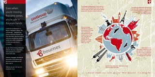 The UniGroup Relocation Network has 
more than1350 locations in 56 countries 
on 6 continents each with experts in the 
local area, meaning wherever you’re 
going, we’re already there! 
G l o b a l c a p a b i l i t y , l o c a l s e r v i c e . W i t h B o u r n e s , i t ’ s p e r s o n a l . 
Even when 
you’re moving 
five time zones, 
you’re safe in 
Bournes hands 
London to LA, Birmingham to 
Munich, Auckland to Beijing, Rio 
to Edinburgh ... wherever your 
journey starts and wherever your 
final destination, Bournes employs 
meticulous pre-planning, quality 
control and careful management 
to make sure your move is 
successful. 
As part of the UniGroup Relocation 
Network, Bournes is associated 
with thousands of successful 
moves every year. 
Distance, language, international 
documents, local customs and 
relocation practicalities are all 
taken care of. 
Nothing can get in the way of a 
successful move. 
On average customers get in touch with us 
around 3 months before they think they will 
need to move, but don’t worry, we’ve helped 
people with very short notice moves too. 
Bournes help more than 1500 people move 
internationally every year. 
Bournes average 
international customer 
takes around 700 cubic 
feet of belongings 
with them but we can 
handle moves of any 
size. Last year we 
handled moves 
ranging from single 
items to more than 
5000 cubic feet. 
Depending on your 
destination, shipping by sea 
can take from a few weeks to 
several months, so Bournes 
also offer air freight options 
for the things you need fast. 
 