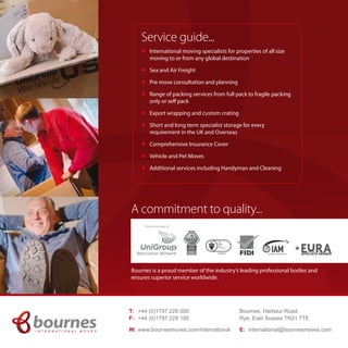 Service guide... 
l International moving specialists for properties of all size 
moving to or from any global destination 
l Sea and Air Freight 
l Pre move consultation and planning 
l Range of packing services from full pack to fragile packing 
only or self pack 
l Export wrapping and custom crating 
l Short and long term specialist storage for every 
requirement in the UK and Overseas 
l Comprehensive Insurance Cover 
l Vehicle and Pet Moves 
l Additional services including Handyman and Cleaning 
A commitment to quality... 
Bournes is a proud member of the industry’s leading professional bodies and 
ensures superior service worldwide. 
Bournes, Harbour Road, 
Rye, East Sussex TN31 7TE 
E: international@bournesmoves.com 
T: +44 (0)1797 228 000 
F: +44 (0)1797 228 100 
W: www.bournesmoves.com/international 
I N T E R N A T I O N A L M O V E S 
Proud member of 

