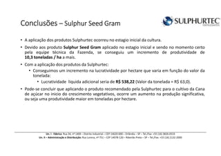 ConclusõesConclusõesConclusõesConclusões –––– Sulphur SSulphur SSulphur SSulphur Seed Grameed Grameed Grameed Gram
• A aplicação dos produtos Sulphurtec ocorreu no estagio inicial da cultura.
• Devido aos produto Sulphur Seed Gram aplicado no estagio inicial e sendo no momento certo
pela equipe técnica da Fazenda, se conseguiu um incremento de produtividade de
10,3 toneladas / ha a mais.
• Com a aplicação dos produtos da Sulphurtec:
• Conseguimos um incremento na lucratividade por hectare que varia em função do valor da
tonelada:
• Lucratividade liquida adicional seria de R$ 538,22 (Valor da tonelada = R$ 63,0).
• Pode-se concluir que aplicando o produto recomendado pela Sulphurtec para o cultivo da Cana
de açúcar no inicio do crescimento vegetativos, ocorre um aumento na produção significativa,
ou seja uma produtividade maior em toneladas por hectare.
Un. I - Fábrica: Rua 34, nº 1409 – Distrito Industrial – CEP 14620-000 – Orlândia – SP – Tel./Fax: +55 (16) 3826-0533
Un. II – Administração e Distribuição: Rua Lorena, nº 751 – CEP 14078-120 – Ribeirão Preto – SP – Tel./Fax: +55 (16) 2132-2000
 