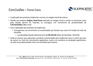ConclusõesConclusõesConclusõesConclusões –––– Force CanaForce CanaForce CanaForce Cana
Un. I - Fábrica: Rua 34, nº 1409 – Distrito Industrial – CEP 14620-000 – Orlândia – SP – Tel./Fax: +55 (16) 3826-0533
Un. II – Administração e Distribuição: Rua Lorena, nº 751 – CEP 14078-120 – Ribeirão Preto – SP – Tel./Fax: +55 (16) 2132-2000
• A aplicação dos produtos Sulphurtec ocorreu no estagio inicial da cultura.
• Devido aos produto Sulphur Seed Gram aplicado no estagio inicial e sendo no momento certo
pela equipe técnica da Fazenda, se conseguiu um incremento de produtividade de
5,42 toneladas / ha a mais.
• Com a aplicação dos produtos da Sulphurtec:
• Conseguimos um incremento na lucratividade por hectare que varia em função do valor da
tonelada:
• Lucratividade liquida adicional seria de R$ 275,26 (Valor da tonelada = R$ 63,0).
• Pode-se concluir que aplicando o produto recomendado pela Sulphurtec para o cultivo da Cana
de açúcar no inicio do crescimento vegetativos, ocorre um aumento na produção significativa,
ou seja uma produtividade maior em toneladas por hectare.
 