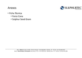 AnexosAnexosAnexosAnexos
• Ficha Técnica
• Force Cana
• Sulphur Seed Gram
Un. I - Fábrica: Rua 34, nº 1409 – Distrito Industrial – CEP 14620-000 – Orlândia – SP – Tel./Fax: +55 (16) 3826-0533
Un. II – Administração e Distribuição: Rua Lorena, nº 751 – CEP 14078-120 – Ribeirão Preto – SP – Tel./Fax: +55 (16) 2132-2000
 
