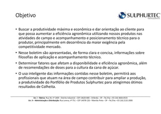 ObjetivoObjetivoObjetivoObjetivo
• Buscar a produtividade máxima e econômica e dar orientação ao cliente para
que possa aumentar a eficiência agronômica utilizando nossos produtos nas
atividades de campo e acompanhamento e posicionamento técnico para o
produtor, principalmente em decorrência da maior exigência pela
competitividade mercado.
• Nesse boletim são apresentadas, de forma clara e concisa, informações sobre
filosofias de aplicação e acompanhamento técnico.
• Determinar fatores que afetam a disponibilidade e eficiência agronômica, além
de recomendações de doses para a cultura da cana de açúcar.
• O uso inteligente das informações contidas nesse boletim, permitirá aos
profissionais que atuam na área de campo contribuir para ampliar a produção,
a produtividade do Portfólio de Produtos Sulphurtec para atingirmos ótimos
resultados de Colheita.
Un. I - Fábrica: Rua 34, nº 1409 – Distrito Industrial – CEP 14620-000 – Orlândia – SP – Tel./Fax: +55 (16) 3826-0533
Un. II – Administração e Distribuição: Rua Lorena, nº 751 – CEP 14078-120 – Ribeirão Preto – SP – Tel./Fax: +55 (16) 2132-2000
 