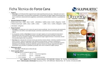 Ficha Técnica do Force CanaForce CanaForce CanaForce Cana
• O que é?
• Force Soja é um fertilizante foliar organomineral criado especificamente para soja. Elaborado com macro
nutrientes balanceados, micronutrientes quelatizados e aminoácidos de origem vegetal, desenvolvido para
nutrir e estimular o desenvolvimento vegetativo, aumentando a produtividade, tamanho e a qualidade dos
grãos.
• Garantias (Solúveis em água):
● Fósforo (como P2O5) – 2,00% ● Boro – 0,50% ● Molibdênio – 0,065% ● Cobre – 0,50% ● Magnésio – 0,50%
● Potássio (como K2O) – 3,00% ● Zinco – 2,00% ● Cálcio – 1,00% ● Ferro – 0,10% ● Manganês – 3,00%
● Densidade: 1,30 g/cm3
• Porque funciona?
• Force Soja foi concebido para nutrir a lavoura de soja de maneira equilibrada. Seus micronutrientes são quelatizados,
o que favorece uma melhor e mais rápida absorção, aumentado o aproveitamento dos nutrientes pelos tecidos
vegetais.
• Os aminoácidos contidos no Force Soja são naturais e de origem vegetal, por isso são rapidamente absorvidos e
disponibilizados para serem utilizados pelas plantas, evitando gastos desnecessários de energia na síntese de
proteínas, por isso seu resultado é imediato. Os aminoácidos de origem vegetal estimulam o crescimento, fazendo
com que planta explore todo o seu potencial.
• Force Soja ativa a absorção dos nutrientes do solo, pois aumenta o sistema radicular. Aumenta a resistência ao stress
hídrico e térmico. Auxilia na recuperação no pós colheita de culturas perenes. Aumenta o metabolismo e
desenvolvimento vegetativo, melhorando a absorção e translocação de nutrientes. Ativa a recuperação de plantas
debilitadas por fito toxidades causadas por defensivos agrícolas. Aumento da floração, pegamento das vagens,
aumentando o peso dos grãos e a qualidade da produção, assim como a resistência a pragas e doenças.
• Onde posso usá-lo?
• Force Soja é indicado para a cultura de soja.
• Como e quando utilizar?
• Force Soja deve ser utilizado da seguinte forma:
• 2 L / hectare V2 e V3 – Crescimento Vegetativo
• 2 a 3 L / hectare V6 e R1 – Prefloração
• 2 a 3 L / hectare R5 – Enchimento de Grãos
Un. I - Fábrica: Rua 34, nº 1409 – Distrito Industrial – CEP 14620-000 – Orlândia – SP – Tel./Fax: +55 (16) 3826-0533
Un. II – Administração e Distribuição: Rua Lorena, nº 751 – CEP 14078-120 – Ribeirão Preto – SP – Tel./Fax: +55 (16) 2132-2000
 
