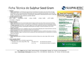 Ficha Técnica do Sulphur Seed GramSulphur Seed GramSulphur Seed GramSulphur Seed Gram
Un. I - Fábrica: Rua 34, nº 1409 – Distrito Industrial – CEP 14620-000 – Orlândia – SP – Tel./Fax: +55 (16) 3826-0533
Un. II – Administração e Distribuição: Rua Lorena, nº 751 – CEP 14078-120 – Ribeirão Preto – SP – Tel./Fax: +55 (16) 2132-2000
• O que é?
• Sulphur Seed Gram é um fertilizante organomineral complexado, formulado a base de extratos de algas,
aminoácidos, macro e micronutrientes balanceados para uso no tratamento de sementes, ou via sulco de
plantio. Seu principal efeito é estimular o enraizamento, melhorando o desenvolvimento inicial e a absorção
de água e nutrientes do solo, devido ao aumento radicular.
• Garantias (Solúveis em água):
● Boro – 0,30% ● Molibdênio – 0,10% ● Zinco – 15,00% ● Cálcio – 1,00% ● COT – 6,00%
● Densidade: 1,29 g/cm3
• Porque funciona?
• Sulphur Seed Gram possui em sua formulação extrato de algas marinhas que são as fontes naturais de hormônios
vegetais mais ricas que se conhece. Por isso favorece o enraizamento e crescimento inicial. Os aminoácidos contidos
no Sulphur Seed Gram são naturais e de origem vegetal, por isso são rapidamente absorvidos e disponibilizados para
serem utilizados pelas plantas, evitando gastos desnecessários de energia na síntese de proteínas, por isso seu
resultado é imediato.
• Sulphur Seed Gram possui zinco, molibdênio e boro em concentrações adequadas para o desenvolvimento inicial das
sementes das gramíneas e para a brotação dos toletes de cana-de-açúcar.
• Sulphur Seed Gram incrementa o desenvolvimento inicial e vegetativo, aumenta a resistência das plantas a veranicos,
aumenta a absorção de água e nutrientes do solo e proporciona maior desenvolvimento no comprimento e no volume
radicular das plantas.
• Onde posso usá-lo?
• Sulphur Seed Gram pode ser utilizado no tratamento de sementes de trigo, arroz, aveia, sorgo, milho e cana-de-
açúcar.
• Como e quando utilizar?
• Sulphur Seed Gram deve ser utilizado da seguinte forma:
• Amendoim, Arroz, Aveia, Sorgo, Milho, Trigo 150 a 250 ml / ha No tratamento de sementes
• Cana de Açúcar 2 a 3 L / ha No tratamento de toletes e na soqueira
 