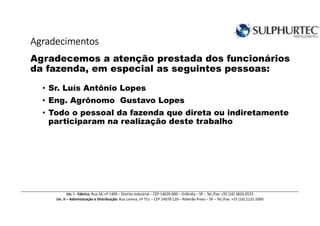 AgradecimentosAgradecimentosAgradecimentosAgradecimentos
Agradecemos a atenção prestada dos funcionários
da fazenda, em especial as seguintes pessoas:
• Sr. Luís Antônio Lopes
• Eng. Agrônomo Gustavo Lopes
• Todo o pessoal da fazenda que direta ou indiretamente
participaram na realização deste trabalho
Un. I - Fábrica: Rua 34, nº 1409 – Distrito Industrial – CEP 14620-000 – Orlândia – SP – Tel./Fax: +55 (16) 3826-0533
Un. II – Administração e Distribuição: Rua Lorena, nº 751 – CEP 14078-120 – Ribeirão Preto – SP – Tel./Fax: +55 (16) 2132-2000
 