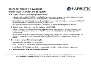 Boletim técnico de avaliaçãoBoletim técnico de avaliaçãoBoletim técnico de avaliaçãoBoletim técnico de avaliação
(Metodologia Embrapa(Metodologia Embrapa(Metodologia Embrapa(Metodologia Embrapa Cana de Açúcar)Cana de Açúcar)Cana de Açúcar)Cana de Açúcar)
• A. Escolha das áreas para comparação de resultados.
• A área tratada pela SULPHURTEC e a do Padrão Fazenda devem ter a mesma uniformidade em relação
a declive, fertilidade, histórico de cultivo e presença de doenças e invasoras.
• Manter distância mínima de 20 metros da bordadura devido à alta solubilidade e ao movimento lateral
no solo, em especial para os produtos de aplicação no solo.
• Nas aplicações aéreas, respeitar a distância mínima de 45 metros devido a possíveis derivas.
• B. Durante todo o ciclo, após o uso dos produtos SULPHURTEC.
• Avaliar a biomassa das plantas, que pode se expressar com maior presença de folhas/trifólios, com
maior lâmina foliar e mais presença de clorofila (verde brilhante-sadio) aumentando a capacidade
fotossintética.
• Plantas menos atacadas por pragas e doenças: pela melhor nutrição das plantas, quando atacadas por
doenças e pragas, tem maior capacidade de produção de fitoalexinas para as defesas naturais da
planta.
• C. Sempre no acompanhamento e avaliação.
• Fotografar todo o processo e os envolvidos.
• Fazer a avaliação na presença do produtor ou responsável indicado pelo mesmo.
• Emitir Boletim de Avaliação com todos os resultados, assinados pelo proprietário/responsável.
• D. Avaliação do cana de açúcar / produtos Sulphurtec.
Un. I - Fábrica: Rua 34, nº 1409 – Distrito Industrial – CEP 14620-000 – Orlândia – SP – Tel./Fax: +55 (16) 3826-0533
Un. II – Administração e Distribuição: Rua Lorena, nº 751 – CEP 14078-120 – Ribeirão Preto – SP – Tel./Fax: +55 (16) 2132-2000
 