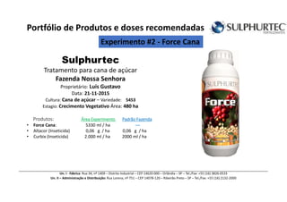 Sulphurtec
Tratamento para cana de açúcar
Fazenda Nossa Senhora
Proprietário: Luís Gustavo
Data: 21-11-2015
Cultura: Cana de açúcar – Variedade: 5453
Estagio: Crecimento Vegetativo Área: 480 ha
Produtos: Área ExperimentoÁrea ExperimentoÁrea ExperimentoÁrea Experimento Padrão FazendaPadrão FazendaPadrão FazendaPadrão Fazenda
• Force Cana: 5330 ml / ha ---
• Altacor (Inseticida) 0,06 g / ha 0,06 g / ha
• Curbix (Inseticida) 2.000 ml / ha 2000 ml / ha
Un. I - Fábrica: Rua 34, nº 1409 – Distrito Industrial – CEP 14620-000 – Orlândia – SP – Tel./Fax: +55 (16) 3826-0533
Un. II – Administração e Distribuição: Rua Lorena, nº 751 – CEP 14078-120 – Ribeirão Preto – SP – Tel./Fax: +55 (16) 2132-2000
Portfólio de Produtos e doses recomendadas
Experimento #2 - Force Cana
 