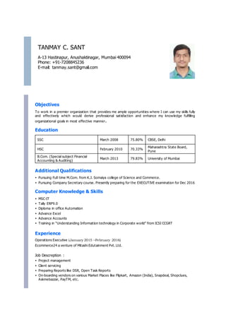 TANMAY C. SANT
A-13 Hastinapur, Anushaktinagar, Mumbai 400094
Phone: +91-7208845236
E-mail: tanmay.sant@gmail.com
Objectives
To work in a premier organization that provides me ample opportunities where I can use my skills fully
and effectively which would derive professional satisfaction and enhance my knowledge fulfilling
organizational goals in most effective manner.
Education
SSC March 2008 75.80% CBSE, Delhi
HSC February 2010 70.33%
Maharashtra State Board,
Pune
B.Com. (Special subject Financial
Accounting & Auditing)
March 2013 79.83% University of Mumbai
Additional Qualifications
• Pursuing Full time M.Com. from K.J. Somaiya college of Science and Commerce.
• Pursuing Company Secretary course. Presently preparing for the EXECUTIVE examination for Dec 2016
Computer Knowledge & Skills
• MSC-IT
• Tally ERP9.0
• Diploma in office Automation
• Advance Excel
• Advance Accounts
• Training in “Understanding Information technology in Corporate world” from ICSI CCGRT
Experience
Operations Executive (January 2015 –February 2016)
Ecommerce24 a venture of Mitashi Edutainment Pvt. Ltd.
Job Descreption :
• Project management
• Client servicing
• Preparing Reports like DSR, Open Task Reports
• On-boarding vendors on various Market Places like Flipkart, Amazon (India), Snapdeal, Shopclues,
Askmebazzar, PayTM, etc.
 