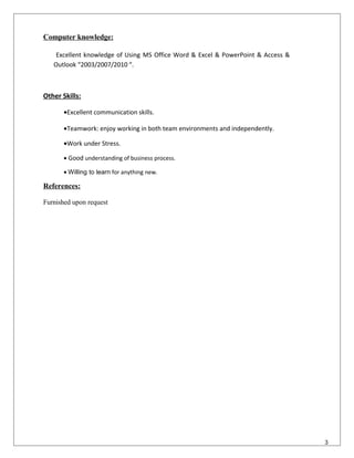 Computer knowledge:
Excellent knowledge of Using MS Office Word & Excel & PowerPoint & Access &
Outlook “2003/2007/2010 “.
Other Skills:
•Excellent communication skills.
•Teamwork: enjoy working in both team environments and independently.
•Work under Stress.
• Good understanding of business process.
• Willing to learn for anything new.
References:
Furnished upon request
3
 