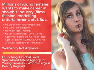 Millions of young females
wants to make career in
showbiz industry (films,
fashion, modelling,
entertainment, etc)..But...
No Experience. All are Beginners.
No Links in the Industry.
No Knowledge/Training.
No Specialized Global Level Talent
Agency for Beginners. All Major Talent
Agencies Like WME, UTA, CAA works
with well-established artists/talent.
Well Worry Not Anymore..
Launching A Global Level
Specialized Talent Agency for
Young Females + World's Largest
Beauty Pageant.
 