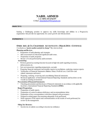 NABIL AHMED
Cell: 0092-347-6762197
E-Mail: ahmednabeel785@gmail.com
OBJECTIVE
Seeking a Challenging position to approve my skills knowledge and abilities in a Progressive
organization that provide me opportunity for career growth and Advancement.
EXPERIENCE
OMER ADIL & CO. CHARTERED ACCOUNTANTS (March 2014– CONTINUE)
I worked as a “junior auditor and job in charge” My role involved:
Planning and Review:
• Preparation of audit planning and strategies.
• Risk assessment of critical and significant audit areas.
• Preparation of audit programs.
• Review of work performed by audit assistants.
Accounting:
• Perform general accounting function focused on high risk audit regarding inventory,
disbursements etc.
• Sort out transactions regarding prepayments, accruals.
• Preparing financial statements and monthly reports/reconciliations, analyzing expense reports.
• Verification of Financial Statements (Balance Sheet, Profit & Loss, Cash Flow and
related statements and notes).
• Preparing, verifying, reviewing and consolidating financial statements.
• Reviewed application of International Financial Reporting Standards and local laws in the
overall accounting environment.
Presentation of Financial Statements:
• Checking presentation and disclosure of financial statements in accordance with applicable
local laws, International Financial Reporting Standards (IFRS).
Report Preparation:
• Preparation of audit reports.
• Preparation of control weakness/deficiency and recommendations letter.
• Preparation of key correspondence with those charged with governance.
• Prepared working papers documenting adequately work performed.
• Draft segments of the reports and communications on the results of work performed, for
review by the management.
Filing Tax Returns:
• Income tax on salaries according to income tax ordinance.
 