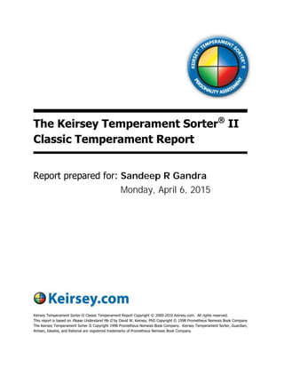 The Keirsey Temperament Sorter®
II
Classic Temperament Report
Report prepared for:
Keirsey Temperament Sorter-II Classic Temperament Report Copyright © 2000-2010 Keirsey.com. All rights reserved.
This report is based on Please Understand Me II by David W. Keirsey, PhD Copyright © 1998 Prometheus Nemesis Book Company
The Keirsey Temperament Sorter II Copyright 1998 Prometheus Nemesis Book Company. Keirsey Temperament Sorter, Guardian,
Artisan, Idealist, and Rational are registered trademarks of Prometheus Nemesis Book Company.
Monday, April 6, 2015
Sandeep R Gandra
 