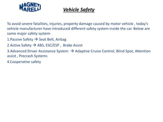 Vehicle Safety
To avoid severe fatalities, injuries, property damage caused by motor vehicle , today’s
vehicle manufacturer have introduced different safety system inside the car. Below are
some major safety system-
1.Passive Safety  Seat Belt, Airbag
2.Active Safety  ABS, ESC/ESP , Brake Assist
3.Advanced Driver Assistance System  Adaptive Cruise Control, Blind Spot, Attention
assist , Precrash Systems
4.Cooperative safety
 