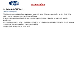 Active Safety
3. Brake Assist(BA/IBA):-
The limitation of IBA
The IBA system is not a collision avoidance system. It is the driver’s responsibility to stay alert, drive
safely and be in control of the vehicle at all times.
► As there is a performance limit, the system may not provide a warning or braking in certain
conditions.
► The system will not detect the following objects: — Pedestrians, animals or obstacles in the roadway
— Motorcycles traveling offset in the traveling lane
— Oncoming vehicles in the same lane
 