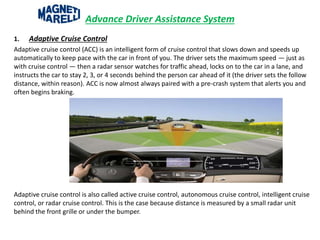 Advance Driver Assistance System
1. Adaptive Cruise Control
Adaptive cruise control (ACC) is an intelligent form of cruise control that slows down and speeds up
automatically to keep pace with the car in front of you. The driver sets the maximum speed — just as
with cruise control — then a radar sensor watches for traffic ahead, locks on to the car in a lane, and
instructs the car to stay 2, 3, or 4 seconds behind the person car ahead of it (the driver sets the follow
distance, within reason). ACC is now almost always paired with a pre-crash system that alerts you and
often begins braking.
Adaptive cruise control is also called active cruise control, autonomous cruise control, intelligent cruise
control, or radar cruise control. This is the case because distance is measured by a small radar unit
behind the front grille or under the bumper.
 
