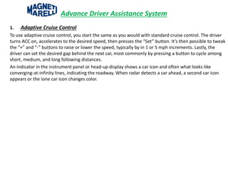 Advance Driver Assistance System
1. Adaptive Cruise Control
To use adaptive cruise control, you start the same as you would with standard cruise control. The driver
turns ACC on, accelerates to the desired speed, then presses the “Set” button. It’s then possible to tweak
the “+” and “-” buttons to raise or lower the speed, typically by in 1 or 5 mph increments. Lastly, the
driver can set the desired gap behind the next car, most commonly by pressing a button to cycle among
short, medium, and long following distances.
An indicator in the instrument panel or head-up display shows a car icon and often what looks like
converging-at-infinity lines, indicating the roadway. When radar detects a car ahead, a second car icon
appears or the lone car icon changes color.
 