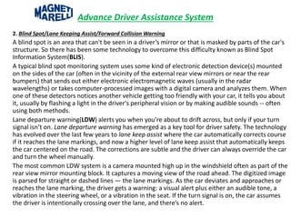 Advance Driver Assistance System
2. Blind Spot/Lane Keeping Assist/Forward Collision Warning
A blind spot is an area that can't be seen in a driver’s mirror or that is masked by parts of the car's
structure. So there has been some technology to overcome this difficulty known as Blind Spot
Information System(BLIS).
A typical blind spot monitoring system uses some kind of electronic detection device(s) mounted
on the sides of the car (often in the vicinity of the external rear view mirrors or near the rear
bumpers) that sends out either electronic electromagnetic waves (usually in the radar
wavelengths) or takes computer-processed images with a digital camera and analyzes them. When
one of these detectors notices another vehicle getting too friendly with your car, it tells you about
it, usually by flashing a light in the driver's peripheral vision or by making audible sounds -- often
using both methods.
Lane departure warning(LDW) alerts you when you’re about to drift across, but only if your turn
signal isn’t on. Lane departure warning has emerged as a key tool for driver safety. The technology
has evolved over the last few years to lane keep assist where the car automatically corrects course
if it reaches the lane markings, and now a higher level of lane keep assist that automatically keeps
the car centered on the road. The corrections are subtle and the driver can always override the car
and turn the wheel manually.
The most common LDW system is a camera mounted high up in the windshield often as part of the
rear view mirror mounting block. It captures a moving view of the road ahead. The digitized image
is parsed for straight or dashed lines — the lane markings. As the car deviates and approaches or
reaches the lane marking, the driver gets a warning: a visual alert plus either an audible tone, a
vibration in the steering wheel, or a vibration in the seat. If the turn signal is on, the car assumes
the driver is intentionally crossing over the lane, and there’s no alert.
 