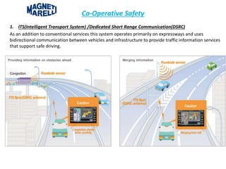 Co-Operative Safety
1. ITS(Intelligent Transport System) /Dedicated Short Range Communication(DSRC)
As an addition to conventional services this system operates primarily on expressways and uses
bidirectional communication between vehicles and infrastructure to provide traffic information services
that support safe driving.
 