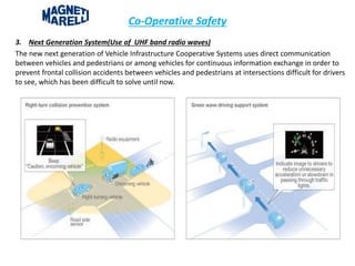 Co-Operative Safety
3. Next Generation System(Use of UHF band radio waves)
The new next generation of Vehicle Infrastructure Cooperative Systems uses direct communication
between vehicles and pedestrians or among vehicles for continuous information exchange in order to
prevent frontal collision accidents between vehicles and pedestrians at intersections difficult for drivers
to see, which has been difficult to solve until now.
 