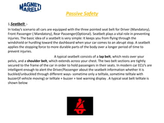Passive Safety
1.Seatbelt :-
In today’s scenario all cars are equipped with the three pointed seat belt for Driver (Mandatory),
Front Passenger ( Mandatory), Rear Passenger(Optional). Seatbelt plays a vital role in preventing
injuries. The basic idea of a seatbelt is very simple: It keeps you from flying through the
windshield or hurdling toward the dashboard when your car comes to an abrupt stop. A seatbelt
applies the stopping force to more durable parts of the body over a longer period of time to
prevent injuries.
A typical seatbelt consists of a lap belt, which rests over your
pelvis, and a shoulder belt, which extends across your chest. The two belt sections are tightly
secured to the frame of the car in order to hold passengers in their seats. In modern car ECU’s are
intelligent enough to alert the Driver/Passenger about the seatbelt information whether it is
buckled/unbuckled through different ways- sometime only a telltale, sometime telltale with
buzzer(if vehicle moving) or telltale + buzzer + text warning display . A typical seat belt telltale is
shown below
 
