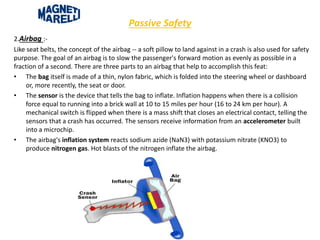Passive Safety
2.Airbag :-
Like seat belts, the concept of the airbag -- a soft pillow to land against in a crash is also used for safety
purpose. The goal of an airbag is to slow the passenger's forward motion as evenly as possible in a
fraction of a second. There are three parts to an airbag that help to accomplish this feat:
• The bag itself is made of a thin, nylon fabric, which is folded into the steering wheel or dashboard
or, more recently, the seat or door.
• The sensor is the device that tells the bag to inflate. Inflation happens when there is a collision
force equal to running into a brick wall at 10 to 15 miles per hour (16 to 24 km per hour). A
mechanical switch is flipped when there is a mass shift that closes an electrical contact, telling the
sensors that a crash has occurred. The sensors receive information from an accelerometer built
into a microchip.
• The airbag's inflation system reacts sodium azide (NaN3) with potassium nitrate (KNO3) to
produce nitrogen gas. Hot blasts of the nitrogen inflate the airbag.
 