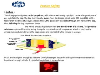 Passive Safety
2.Airbag :-
The airbag system ignites a solid propellant, which burns extremely rapidly to create a large volume of
gas to inflate the bag. The bag then literally bursts from its storage site at up to 200 mph (322 kph) --
faster than the blink of an eye! A second later, the gas quickly dissipates through tiny holes in the bag,
thus deflating the bag so you can move.
The whole process happens in only one-twenty-fifth of a second. The powdery
substance released from the airbag is regular cornstarch or talcum powder, which is used by the
airbag manufacturers to keep the bags pliable and lubricated while they're in storage.
ECU’s are intelligent enough to alert the Driver/Passenger about the airbag information whether it is
functional through telltale. A typical airbag telltale is shown below
 