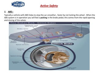 Active Safety
1. ABS:-
Typically a vehicle with ABS helps to stop the car smoother , faster by not locking the wheel . When the
ABS system is in operation you will feel a pulsing in the brake pedal; this comes from the rapid opening
and closing of the valves.
 