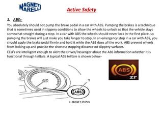 Active Safety
1. ABS:-
You absolutely should not pump the brake pedal in a car with ABS. Pumping the brakes is a technique
that is sometimes used in slippery conditions to allow the wheels to unlock so that the vehicle stays
somewhat straight during a stop. In a car with ABS the wheels should never lock in the first place, so
pumping the brakes will just make you take longer to stop. In an emergency stop in a car with ABS, you
should apply the brake pedal firmly and hold it while the ABS does all the work. ABS prevent wheels
from locking up and provide the shortest stopping distance on slippery surfaces.
ECU’s are intelligent enough to alert the Driver/Passenger about the ABS information whether it is
functional through telltale. A typical ABS telltale is shown below-
 