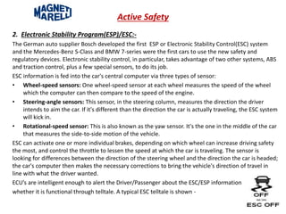 Active Safety
2. Electronic Stability Program(ESP)/ESC:-
The German auto supplier Bosch developed the first ESP or Electronic Stability Control(ESC) system
and the Mercedes-Benz S-Class and BMW 7-series were the first cars to use the new safety and
regulatory devices. Electronic stability control, in particular, takes advantage of two other systems, ABS
and traction control, plus a few special sensors, to do its job.
ESC information is fed into the car's central computer via three types of sensor:
• Wheel-speed sensors: One wheel-speed sensor at each wheel measures the speed of the wheel
which the computer can then compare to the speed of the engine.
• Steering-angle sensors: This sensor, in the steering column, measures the direction the driver
intends to aim the car. If it's different than the direction the car is actually traveling, the ESC system
will kick in.
• Rotational-speed sensor: This is also known as the yaw sensor. It's the one in the middle of the car
that measures the side-to-side motion of the vehicle.
ESC can activate one or more individual brakes, depending on which wheel can increase driving safety
the most, and control the throttle to lessen the speed at which the car is traveling. The sensor is
looking for differences between the direction of the steering wheel and the direction the car is headed;
the car's computer then makes the necessary corrections to bring the vehicle's direction of travel in
line with what the driver wanted.
ECU’s are intelligent enough to alert the Driver/Passenger about the ESC/ESP information
whether it is functional through telltale. A typical ESC telltale is shown -
 
