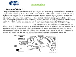 Active Safety
3. Brake Assist(BA/IBA):-
The purpose of brake assist and its related technologies is to help us stop our vehicles sooner and faster.
As your foot instinctively clamps down on the brake pedal for sudden stop a sensor immediately knows,
by the speed and pressure of your foot on the pedal, that this is an emergency. Within a fraction of a
second, the brake assist system signals the brakes to direct maximum clamping power to the brake
calipers. The pedal pulses as its anti-lock braking system (ABS) kicks in, working in concert with the brake
assist. The vehicle remains under control as it decelerates and stops far short of hitting anything.
The IBA system uses a distance sensor located below the
front bumper to measure the distance to the vehicle ahead. When the system judges that your vehicle is
getting close to the vehicle ahead in the traveling lane, the vehicle ahead detection indicator on the
instrument panel blinks and a warning chime sounds. The IBA system will be turned on/off by pushing
the IBA OFF switch. The IBA OFF indicator light will illuminate when the system is turned off.
 