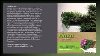 Para Concluir:
Vinea es un sistema modular de macetas verticales
para interiores y exteriores. El módulo básico (40 x 12,5
cm) contiene cuatro macetas (9 x 9 cm) y se puede
instalar fácilmente sobre cualquier tipo de superficie.
Una vez instalado, se puede ampliar tanto vertical
como horizontalmente. Con Vinea, puedes cultivar
hierbas, flores, verduras y frutas en la pared de tu
balcón o incluso dentro de tu casa. Vinea también sirve
como sistema decorativo en áreas comunes y salas de
espera. Las macetas Vinea se pueden regar
manualmente o con la ayuda de un sistema de riego
automatizado, especialmente adaptado. Vinea es
respetuoso con el medio ambiente porque reduce la
radiación, mejora el aislamiento térmico, contribuye y
mejora la calidad del aire y reduce el nivel de ruido
circundante. El sistema ofrece muchas ventajas
adicionales ya que es un sistema modular y fácilmente
modificable, de fácil mantenimiento que permite el
reemplazo de las macetas, modificación del patrón
decorativo.
Únete a la conciencia ambiental
e instala el sistema Vinea Living Walls
 