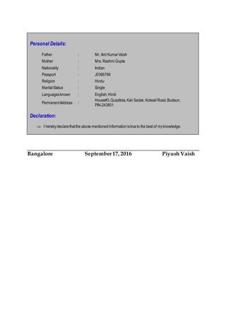 Bangalore September17, 2016 Piyush Vaish
Personal Details:
Father : Mr. Anil KumarVaish
Mother : Mrs. RashmiGupta
Nationality : Indian
Passport : J0386789
Religion : Hindu
MaritalStatus : Single
Languagesknown : English,Hindi
PermanentAddress :
House#3,Quazitola,Kali Sadak, KotwaliRoad,Budaun,
PIN-243601
Declaration:
 I herebydeclarethatthe above mentionedinformationistrueto the best of myknowledge.
 