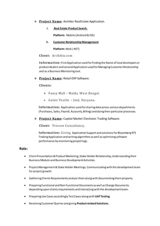  Project Name: Archibiz RealEstate Application.
i. Real Estate Product Search.
Platform: Mobile (Android&IOS)
ii. CustomerRelationshipManagement
Platform: Web(.NET)
Client: Archibiz.com
Information: FirstApplicationusedforfindingthe Name of local developersor
productdealers andsecondApplicationusedforManagingCustomerRelationship
and as a BusinessMonitoringtool.
 Project Name: Retail ERP Software.
Clients:
 Fancy Mall - Malda, West Bengal.
 Gulati Textile – Jind, Haryana.
Information: Applicationusedforsharingdataacross variousdepartments
(Purchases,Sales,Payroll,Accounts,Billing) anddoingtheirparticularprocesses.
 Project Name: Capital Market Electronic Trading Software.
Client: Triocon Consultancy.
Information: Giving ApplicationSupportandsolutionsforBloombergRTS
TradingApplicationandwritingalgorithmsaswell asoptimizingsoftware
performance bymonitoringprojectlogs.
Role:
 ClientPresentation&ProductMarketing,Stake HolderRelationship,Understandingtheir
BusinessModule andBusinessDevelopmentActivities.
 ProjectManagement&Stake HolderMeetings, Communicatingwiththe developmentteam
for projectgrowth.
 GatheringClientsRequirementsanalyze themalongwithdocumentingthemproperly.
 PreparingFunctional andNonFunctional Documentsaswell asChange Documents
dependinguponclientsrequirementsandInteractingwiththe developmentteam.
 PreparingUse CasesaccordinglyTestCasesalongwith UATTesting
 ResolvingCustomerQueriesandgiving ProductrelatedSolutions.
 
