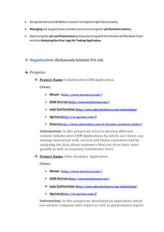  DoingData Research&Market research and optimizingProductquality.
 Managing the Supportteammembersandmonitoringtheir performance metrics.
 Optimizingthe set-upInfrastructure bybrainstormingwiththe SolutionandNetworkTeam
and alsoAnalyzingthe Error Logs for Trading Application.
 Organization: Akshamaala Solution Pvt. Ltd.
Projects:
 Project Name: Collaborative CRM Application.
Client:
 Mosaic (http://www.mosaicco.com/ )
 DCM Shriram (http://www.dcmshriram.com/)
 Indo Gulf Fertilizer (http://www.adityabirlanuvo.com/indoGulf.php)
 Agrinos (http://in.agrinos.com/)
 Dulux (https://www.akzonobel.com/in/brands_products/india/ )
Information: In this project we tried to develop different
custom Collaborative CRM Applications by which our clients can
manage interaction with current and future customers and by
analyzing the data about customers they can drive their sales
growth as well as Customer Satisfaction level.
 Project Name: Sales Analytics Application.
Client:
 Mosaic (http://www.mosaicco.com/ )
 DCM Shriram (http://www.dcmshriram.com/)
 Indo Gulf Fertilizer (http://www.adityabirlanuvo.com/indoGulf.php)
 Agrinos (http://in.agrinos.com/)
Information: In this project we developed an application which
can analyze company sales report as well as performance report
 