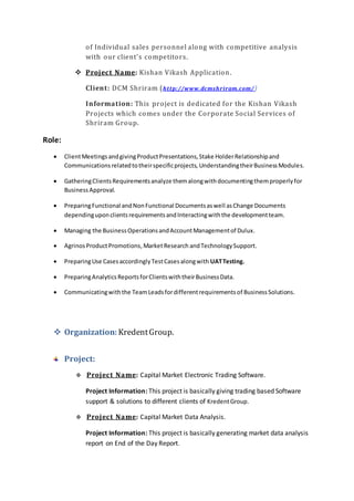 of Individual sales personnel along with competitive analysis
with our client’s competitors.
 Project Name: Kishan Vikash Application.
Client: DCM Shriram (http://www.dcmshriram.com/)
Information: This project is dedicated for the Kishan Vikash
Projects which comes under the Corporate Social Services of
Shriram Group.
Role:
 ClientMeetings andgivingProductPresentations,Stake HolderRelationshipand
Communicationsrelatedtotheirspecificprojects, UnderstandingtheirBusinessModules.
 GatheringClientsRequirementsanalyze themalongwithdocumentingthemproperlyfor
BusinessApproval.
 PreparingFunctional andNonFunctional Documentsaswell asChange Documents
dependinguponclientsrequirementsandInteractingwiththe developmentteam.
 Managing the BusinessOperationsandAccountManagementof Dulux.
 AgrinosProductPromotions,MarketResearch andTechnologySupport.
 PreparingUse CasesaccordinglyTestCasesalongwith UATTesting.
 PreparingAnalyticsReportsforClientswiththeirBusinessData.
 Communicatingwiththe TeamLeadsfordifferentrequirementsof BusinessSolutions.
 Organization: KredentGroup.
Project:
 Project Name: Capital Market Electronic Trading Software.
Project Information: This project is basically giving trading based Software
support & solutions to different clients of KredentGroup.
 Project Name: Capital Market Data Analysis.
Project Information: This project is basically generating market data analysis
report on End of the Day Report.
 
