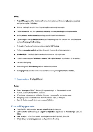 Role:
 ProjectManagementfor ElectronicTradingApplicationswithresolvingCustomerqueries
and givingProductSolutions.
 WritingTradingStrategiesintoProprietaryProgrammingLanguages.
 Clientinteractionandalsogathering,analyzingand documentingtheirrequirements.
 Aidingproductmodulations dependinguponBusinessRequirements.
 Optimizingthe set-upInfrastructure bybrainstormingwiththe SolutionandNetworkTeam
and alsoAnalyzingthe Error Logs.
 Testingthe Functional Implementationandalso UATTesting.
 Performingmarketanalysiswiththe ResearchTeamto developnew scopes.
 Market Risk: VAR Calculation andmaintainingthe riskguidelines.
 Quantitative analysisof SecondaryData for the Capital Market Instruments&Derivatives.
 Database designing.
 Performingnew marketanalysiswiththe ResearchTeam.
 Managing the Supportteammembersandmonitoringtheir performance metrics.
 Organization: BudgetBazar.
Role:
 Floor Manager of Men’s Section giving sales target to the sales executives.
 Market Analysis, Competitive Analysis.
 Warehouse management, initiating discount campaign for stock clearance.
 Analyzing sales documents with market demand for GAP Analysis.
 Overall Business Analysis to increase profitability.
External Engagements:
 Qualified for ABP Ananda Anchor Hunt fromKolkata zone.
 Certificate for participating in Slogan Competition organized by West Bengal Govt. in
2004.
 Fine Arts (2nd Year) from Sarba Bharatiya Charu Kala Mandir, Kolkata.
 Wrote blogs for moneybol.com on Algorithmic Trading.
 