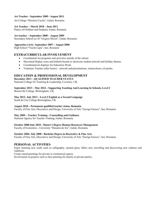 Art Teacher - September 2009 - August 2011
Art College “Dimitrie Cuclin”, Galati, Romania
Art Teacher – March 2010 – June 2011
Palace of Children and Students, Galati, Romania
Art teacher – September 2008 – August 2009
Secondary School no.38 “Grigore Moisil”, Galati, Romania
Apprentice (Art)– September 2007 – August 2008
High School “Vasile Lupu”, Iasi, Romania
EXTRACURRICULAR INVOLVEMENT
• Coordinated Art programs and activities outside of the school.
• Decorated display cases and bulletin boards to showcase student artwork and holiday themes.
• Coordinated art displays for Education Week.
• Volunteer Teacher (after hours) – artwork and presentations, watercolours, oil paints.
EDUCATION & PROFESSIONAL DEVELOPMENT
December 2013 – QUALIFIED TEACHER STATUS
National College for Teaching & Leadership, Coventry, UK
September 2013 – May 2014 – Supporting Teaching And Learning In Schools, Level 2
Bournville College, Birmingham, UK
May 2012- July 2013 – Level 2 English as a Second Language
South & City College Birmingham, UK
August 2010 – Permanent qualified teacher status, Romania
Faculty of Fine Arts, Decorative and Design, University of Arts “George Enescu”, Iasi, Romania
May 2009 – Teacher Training - Counselling and Guidance
National Agency for Teacher Training, Galati, Romania
October 2008-July 2010 - Master’s Degree Human Resources Management
Faculty of Economics , University “Dunarea de Jos”, Galati, Romania
October 2004- July 2008 - Bachelor Degree in Decorative & Fine Arts
Faculty of Fine Arts, Decorative and Design, University of Arts “George Enescu”, Iasi, Romania
PERSONAL ACTIVITIES
Enjoy learning new crafts such as calligraphy, stained glass, fabric arts, travelling and discovering new cultures and
traditions.
Create mural paintings for private or commercial spaces.
Involvement in projects such as face painting for charity or private parties.
 