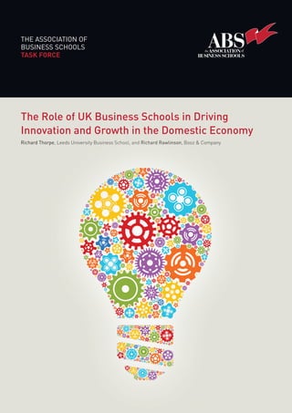 THE ASSOCIATION OF
BUSINESS SCHOOLS
TASK FORCE
The Role of UK Business Schools in Driving
Innovation and Growth in the Domestic Economy
Richard Thorpe, Leeds University Business School, and Richard Rawlinson, Booz & Company
Innovation and Growth in the Domestic Economy
Richard Thorpe
Innovation and Growth in the Domestic Economy
Richard Thorpe, Leeds University Business School, and Richard Rawlinson, Booz & Company
Our mission
The ABS is the voice for the UK’s business schools and independent management colleges.
It was established to promote the excellence of business and management education in the
UK, and to improve the quality and effectiveness of managers in the UK and internationally.
The ABS (including its subsidiary companies and charities) exists to support its members,
providing a central vehicle to help members promote their common interests in business
and management education, respond efficiently to key policy issues, develop institutional
capacity, and share best methods and practice.
We work with over 130 UK business schools and partners around the globe.
The Association of Business Schools
137 Euston Road
London NW1 2AA
T: +44 (0)20 7388 0007
F: +44 (0)20 7388 0009
E: abs@the-abs.org.uk
Follow us on Twitter: @londonabs
www.associationofbusinessschools.org MAY, 2013
THEROLEOFUKBUSINESSSCHOOLSINDRIVINGINNOVATIONANDGROWTHINTHEDOMESTICECONOMY
ABS_TaskForce_4pp_Cover.indd 1 16/05/2013 08:41
 