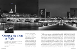 8 9THE HIGH END THE HIGH END
Crossing the Seine
at Night
Photographer Gary Zuercher brings
Paris to life in his book
“The Glow of Paris,” which highlights
the city’s 35 bridges.
By Stacey Staum
Zuercher explains, “The project itself
came from a mistake. I overexposed a photo-
graph and what I ended up with was a beauti-
ful photo of Pont Alexandre III. Having been
swept away by the photo, I thought I’d just do
all of the bridges that cross the Seine.” That
first overexposed photograph evolved into “The
Glow of Paris,” a stunning, first-of-its-kind book
that captures all 35 of Paris’s bridges in strik-
ing black and white photos. The book won
art
Sometimes in life, tiny mistakes
turn into tremendous opportunities.
Such is the case for photographer
Gary Zuercher, as a slight error
in the processing of a single
photograph led to an unprecedented
Parisian photography project.
a prestigious Independent Publishers Book
Award in 2015.
Zuercher’s love of Paris began in Mexico,
where he met Dominique, a young French
woman who would later become his wife. In
conjunction with his successful career devel-
oping waterpark technology, Zuercher honed
his skills as a photographer for over 30 years,
stating that “Yes, it’s been a passion, but I did
it simultaneously with my involvement in busi-
ness.” The expertise that he developed behind
the lens through his advertising work provided
him with the skills to create a visually stunning
collection of photographs in this unique project.
The project itself took Zuercher longer
than he had originally anticipated. “I told my-
self not to be in a hurry, and it ended up taking
five years. I had to shoot only in the winter
because the sun doesn’t go down till about
He shares, “It was the most difficult to take,
because I needed a location scout. I told her
I wanted to shoot from the top of the Church
of San Jervais, and she went to get approval,
but because the nuns sleep there, no men
were allowed to go there at night. So, within
24 hours, she got approval to shoot from the
top of city hall. I had to rent mountain climbing
equipment and shoes, and we had to go out
from the second floor and climb up the build-
ing. It was a real adventure getting up there,
and then I shot there for four hours that night.”
Perhaps as intriguing as the photos them-
selves are the historical accounts of each bridge
that Zuercher shares to complement the photo-
graphy. The process of finding information was a
rigorous one. Zuercher explains, “The research
was difficult, as it was in French. So I’m reading
in French, writing in English and translating. I
11 in the summer.”
Over the course of these five years, the
production process made for some interesting
experiences for Zuercher. He recounts, “Paris
is an unusually safe city at night for the size
of the city. I would shoot from 9 PM to 2 AM,
except for one time. A group of kids, around 17
to 20 years old, were out raising hell and I was
at one of the bridges. They were coming at me,
and they were loud and menacing. I said to one
of them, ‘Do you want to take a look?’ So he
took a look through the finder and liked what
he saw. I offered to take their picture. I said,
‘Give me your email’ and I sent it to them!”
Another fascinating story from the produc-
tion process of “The Glow of Paris” relates to
the cover photo, a gorgeous shot that captures
much of the city and the Eiffel Tower, which
is Zuercher’s favorite photo from the project.
 