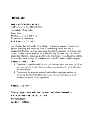 RESUME
OJEMAYE CHIDI MATHEW
Address:27, Moshood Bello Street,
Agbelekale, Abule-Egba,
Lagos State.
M: 08023421842/ 07065161257
E: cojemaye@yahoo.com
PERSONALSUMMARY
A well networked and results focused sales / operational manager who possess
proven marketing and leadership skills. Commercially aware and able to
successfully lead and motivate sales teams to achieve maximum performance and
results. Having a consistent track record in achieving all sales targets set and of
improving efficiency, maximize profits whilst minimizing costs. Presently looking
for a suitable sales managerial position with a reputable and successfulcompany.
CAREER OBJECTIVES
To occupy a responsible position in an establishment where hard work, excellence
and merit are held in high esteem and where opportunities exist for development
and advancement.
To maximize the academic potentials and working experience acquired by
integrating them for full implementation and utilization in improving quality
standards maintained in the organization.
CAREER HISTORY
Manager( operations, sales andcustomer care/aftersalesservice)
KAYNANYMUS NIGERIALIMITED
Surulere, lagos.
Jan 2015 – Till Date
 