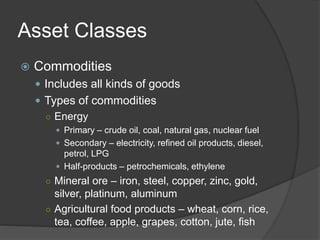 Asset Classes
 Commodities
 Includes all kinds of goods
 Types of commodities
○ Energy
 Primary – crude oil, coal, natural gas, nuclear fuel
 Secondary – electricity, refined oil products, diesel,
petrol, LPG
 Half-products – petrochemicals, ethylene
○ Mineral ore – iron, steel, copper, zinc, gold,
silver, platinum, aluminum
○ Agricultural food products – wheat, corn, rice,
tea, coffee, apple, grapes, cotton, jute, fish
 