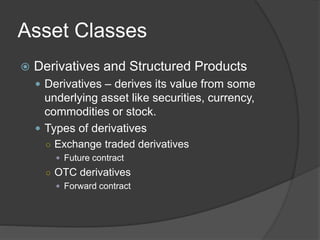 Asset Classes
 Derivatives and Structured Products
 Derivatives – derives its value from some
underlying asset like securities, currency,
commodities or stock.
 Types of derivatives
○ Exchange traded derivatives
 Future contract
○ OTC derivatives
 Forward contract
 